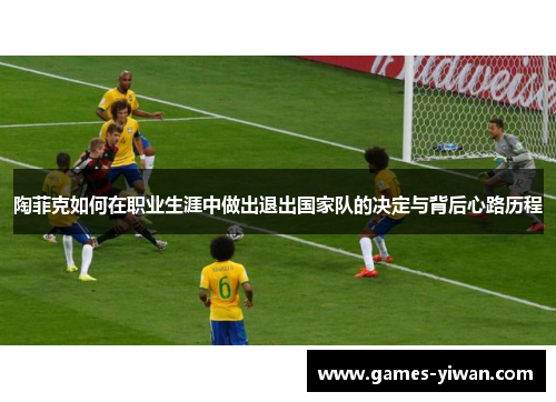 陶菲克如何在职业生涯中做出退出国家队的决定与背后心路历程