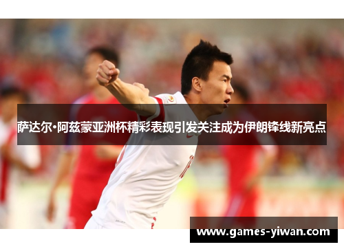 萨达尔·阿兹蒙亚洲杯精彩表现引发关注成为伊朗锋线新亮点