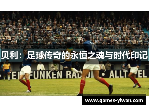 贝利:足球传奇的永恒之魂与时代印记 贝利:足球传奇的永恒之魂与时代印记
