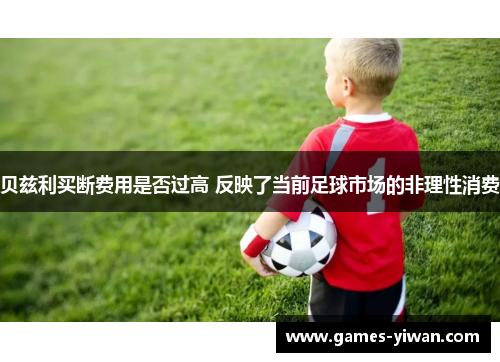 贝兹利买断费用是否过高 反映了当前足球市场的非理性消费 贝兹利买断费用是否过高 反映了当前足球市场的非理性消费