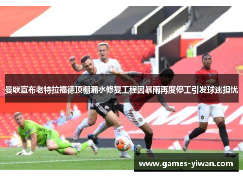 曼联宣布老特拉福德顶棚漏水修复工程因暴雨再度停工引发球迷担忧